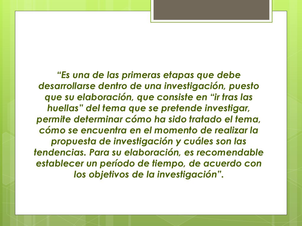 Es una de las primeras etapas que debe desarrollarse dentro de una investigación, puesto que su elaboración, que consiste en ir tras las huellas del tema que se pretende investigar, permite determinar cómo ha sido tratado el tema, cómo se encuentra en el momento de realizar la propuesta de investigación y cuáles son las tendencias.