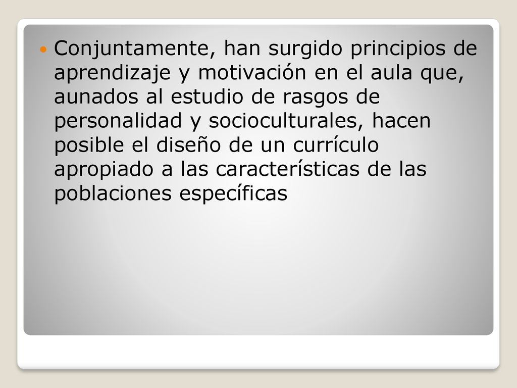 Conjuntamente, han surgido principios de aprendizaje y motivación en el aula que, aunados al estudio de rasgos de personalidad y socioculturales, hacen posible el diseño de un currículo apropiado a las características de las poblaciones específicas
