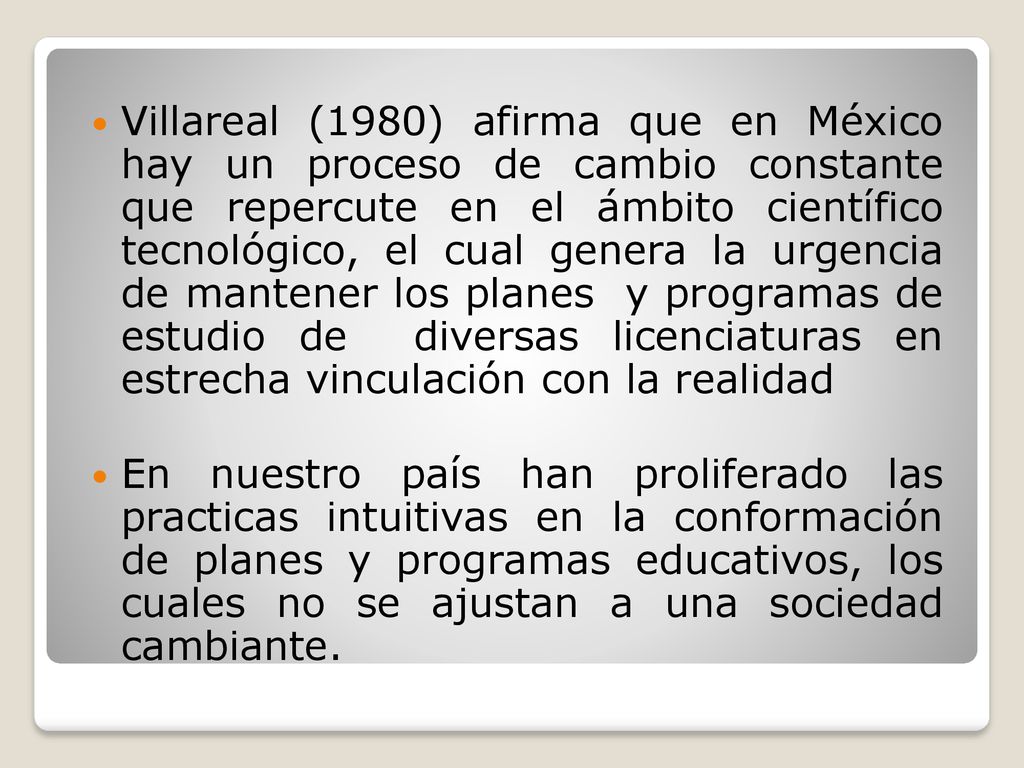Villareal (1980) afirma que en México hay un proceso de cambio constante que repercute en el ámbito científico tecnológico, el cual genera la urgencia de mantener los planes y programas de estudio de diversas licenciaturas en estrecha vinculación con la realidad
