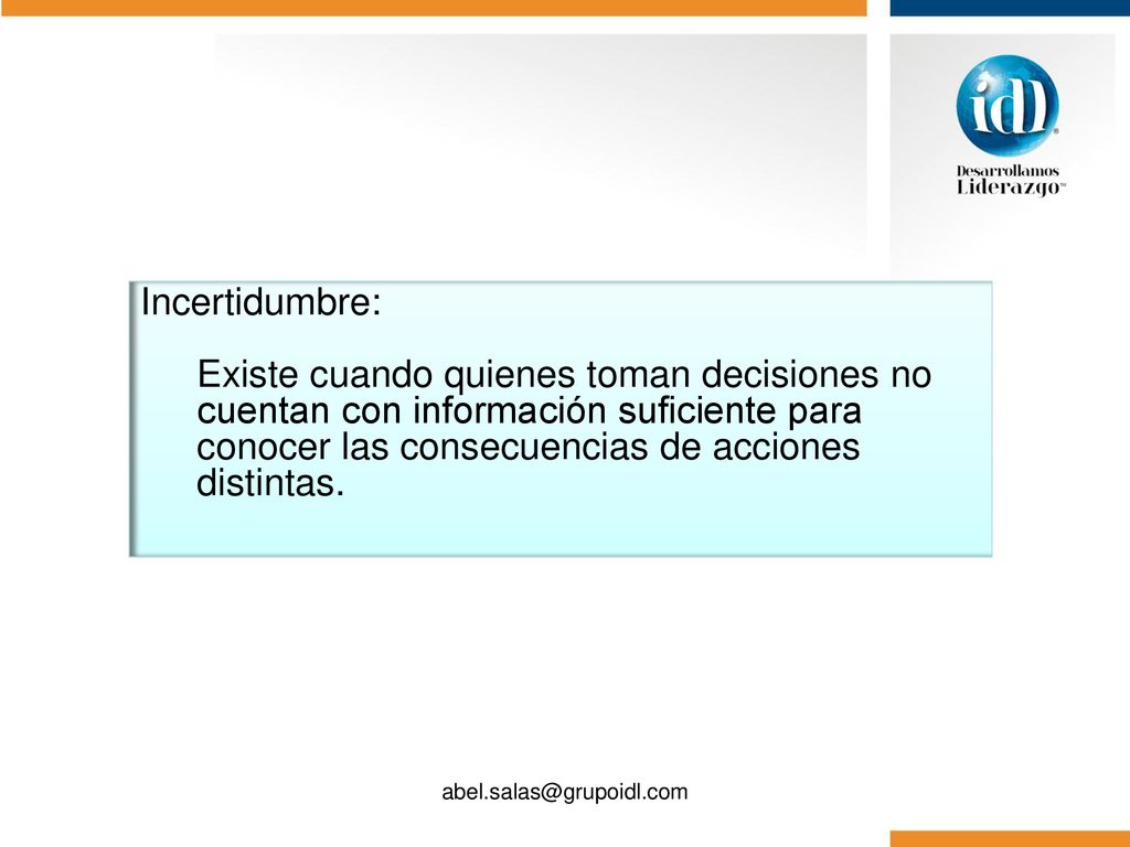 Incertidumbre: Existe cuando quienes toman decisiones no cuentan con información suficiente para conocer las consecuencias de acciones distintas.
