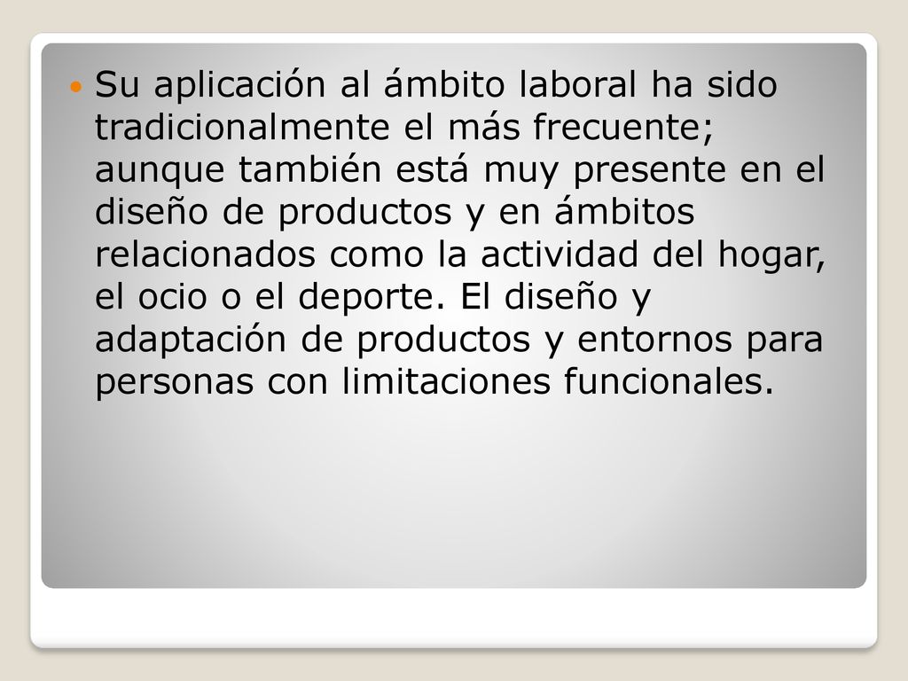 Su aplicación al ámbito laboral ha sido tradicionalmente el más frecuente; aunque también está muy presente en el diseño de productos y en ámbitos relacionados como la actividad del hogar, el ocio o el deporte.