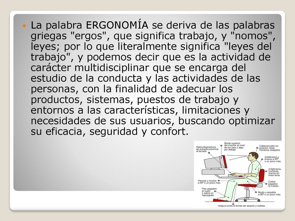 La palabra ERGONOMÍA se deriva de las palabras griegas ergos , que significa trabajo, y nomos , leyes; por lo que literalmente significa leyes del trabajo , y podemos decir que es la actividad de carácter multidisciplinar que se encarga del estudio de la conducta y las actividades de las personas, con la finalidad de adecuar los productos, sistemas, puestos de trabajo y entornos a las características, limitaciones y necesidades de sus usuarios, buscando optimizar su eficacia, seguridad y confort.