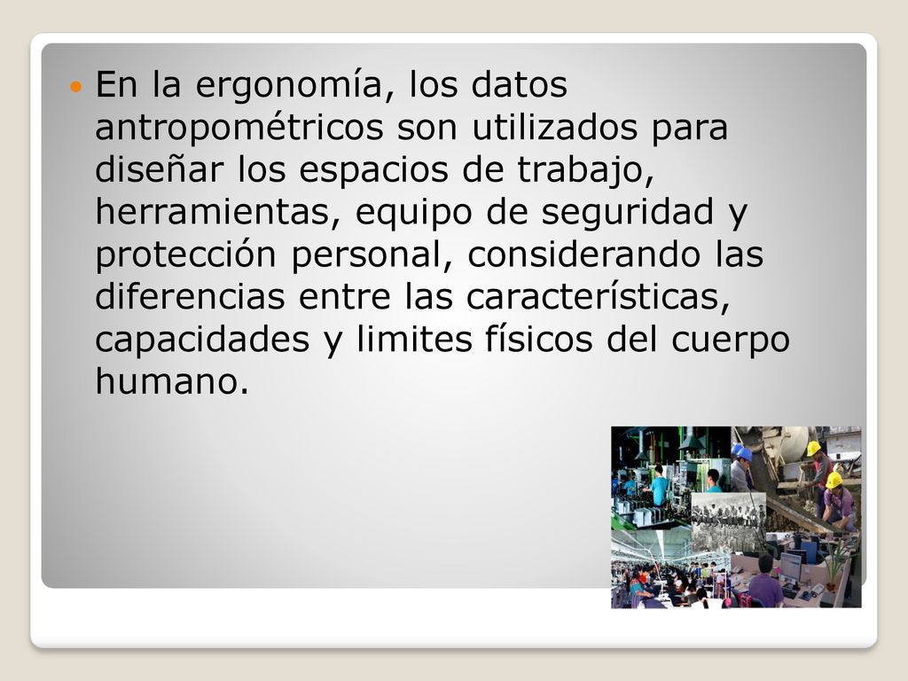 En la ergonomía, los datos antropométricos son utilizados para diseñar los espacios de trabajo, herramientas, equipo de seguridad y protección personal, considerando las diferencias entre las características, capacidades y limites físicos del cuerpo humano.