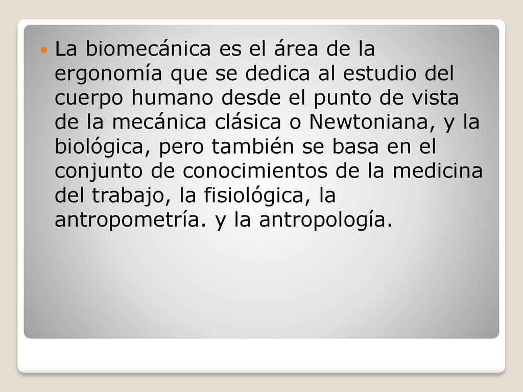 La biomecánica es el área de la ergonomía que se dedica al estudio del cuerpo humano desde el punto de vista de la mecánica clásica o Newtoniana, y la biológica, pero también se basa en el conjunto de conocimientos de la medicina del trabajo, la fisiológica, la antropometría.