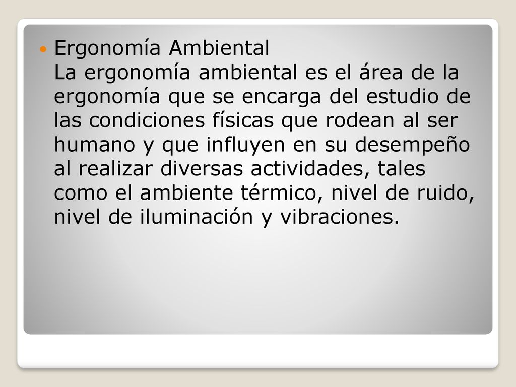 Ergonomía Ambiental La ergonomía ambiental es el área de la ergonomía que se encarga del estudio de las condiciones físicas que rodean al ser humano y que influyen en su desempeño al realizar diversas actividades, tales como el ambiente térmico, nivel de ruido, nivel de iluminación y vibraciones.