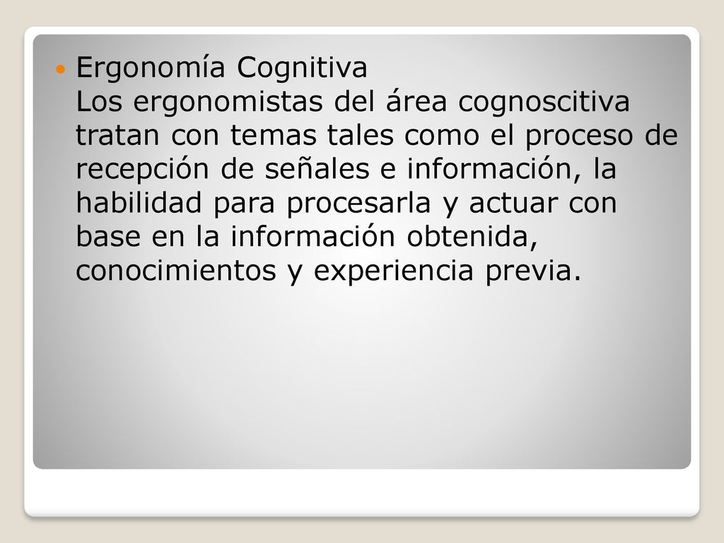 Ergonomía Cognitiva Los ergonomistas del área cognoscitiva tratan con temas tales como el proceso de recepción de señales e información, la habilidad para procesarla y actuar con base en la información obtenida, conocimientos y experiencia previa.