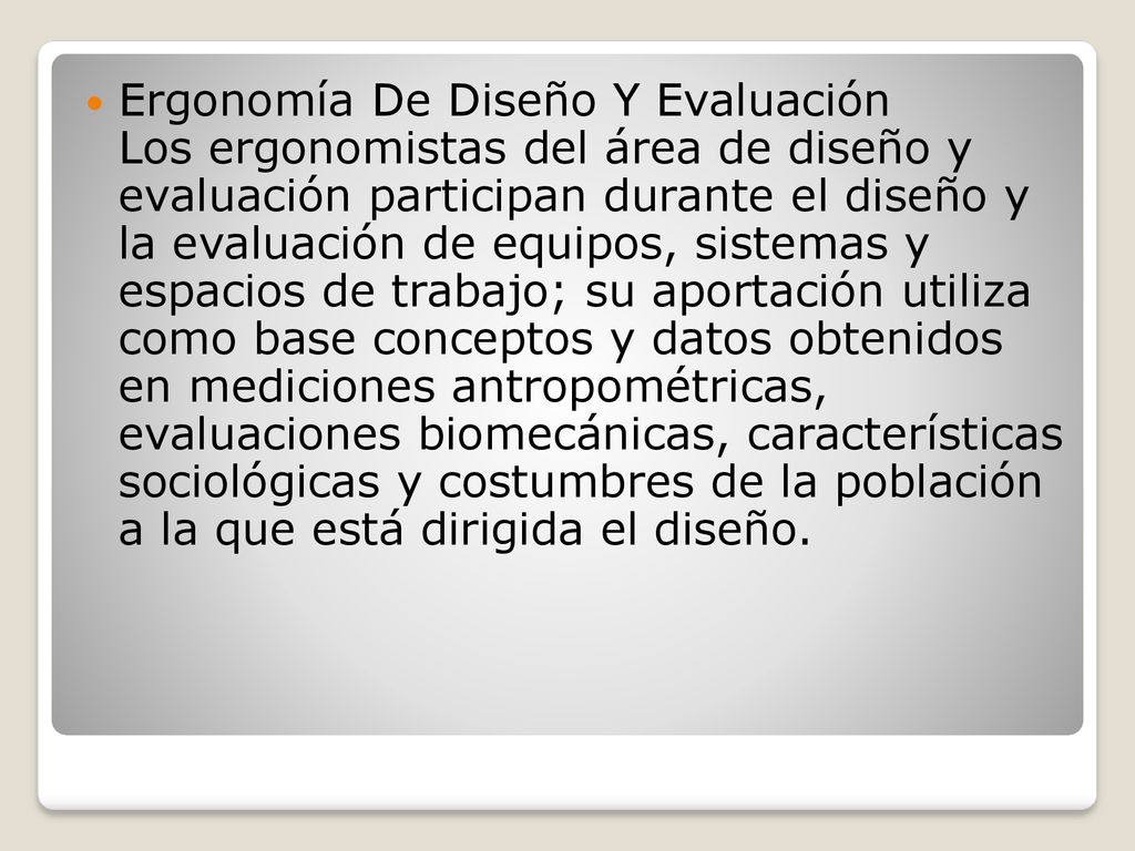 Ergonomía De Diseño Y Evaluación Los ergonomistas del área de diseño y evaluación participan durante el diseño y la evaluación de equipos, sistemas y espacios de trabajo; su aportación utiliza como base conceptos y datos obtenidos en mediciones antropométricas, evaluaciones biomecánicas, características sociológicas y costumbres de la población a la que está dirigida el diseño.