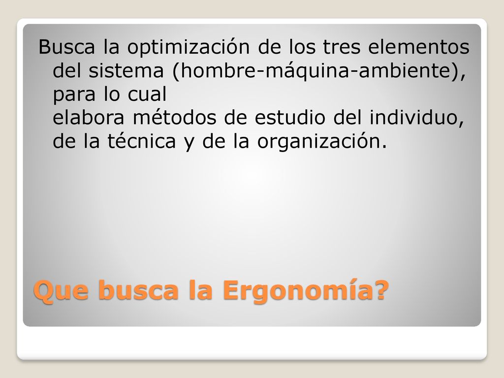 Busca la optimización de los tres elementos del sistema (hombre-máquina-ambiente), para lo cual elabora métodos de estudio del individuo, de la técnica y de la organización.