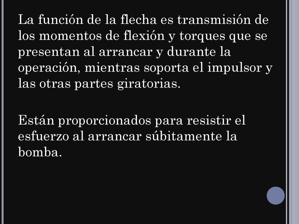 La función de la flecha es transmisión de los momentos de flexión y torques que se presentan al arrancar y durante la operación, mientras soporta el impulsor y las otras partes giratorias.