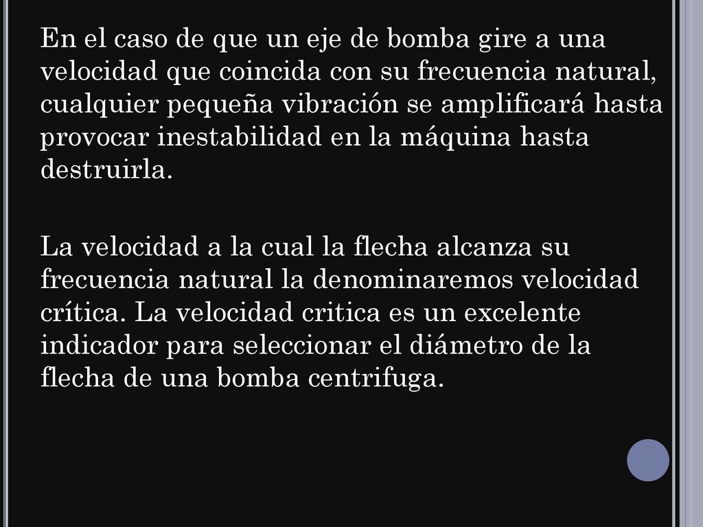 En el caso de que un eje de bomba gire a una velocidad que coincida con su frecuencia natural, cualquier pequeña vibración se amplificará hasta provocar inestabilidad en la máquina hasta destruirla.