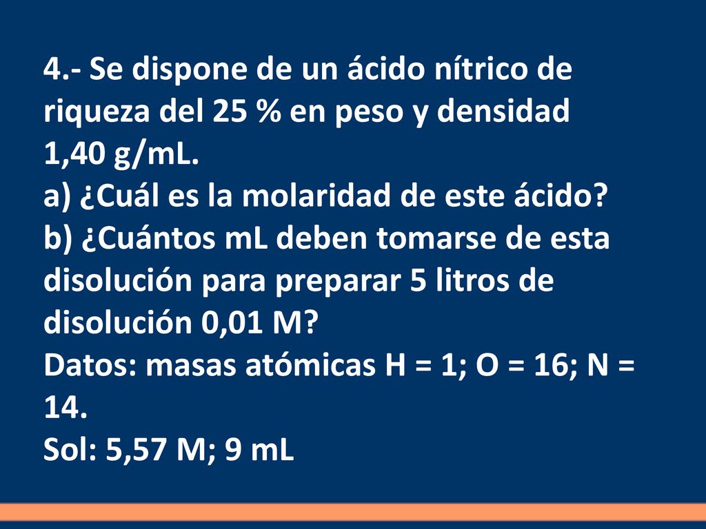4.- Se dispone de un ácido nítrico de riqueza del 25 % en peso y densidad 1,40 g/mL. a) ¿Cuál es la molaridad de este ácido b) ¿Cuántos mL deben tomarse de esta disolución para preparar 5 litros de disolución 0,01 M Datos: masas atómicas H = 1; O = 16; N = 14.