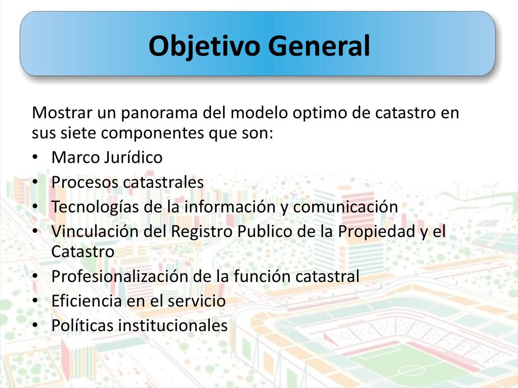 Objetivo General Mostrar un panorama del modelo optimo de catastro en sus siete componentes que son: