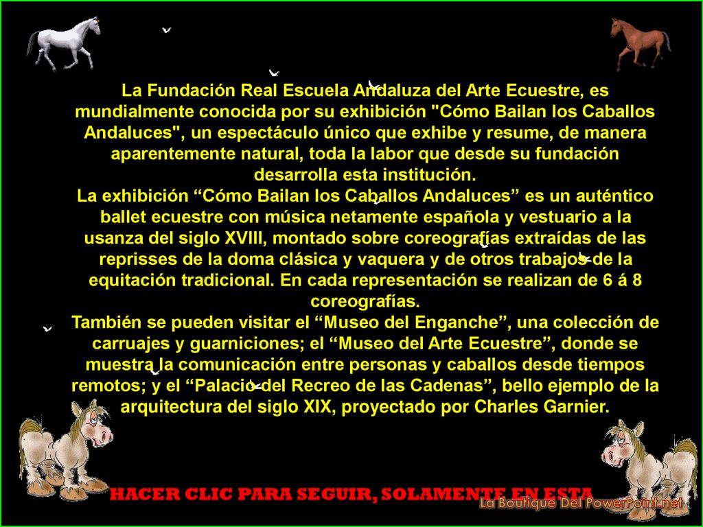 La Fundación Real Escuela Andaluza del Arte Ecuestre, es mundialmente conocida por su exhibición Cómo Bailan los Caballos Andaluces , un espectáculo único que exhibe y resume, de manera aparentemente natural, toda la labor que desde su fundación desarrolla esta institución.