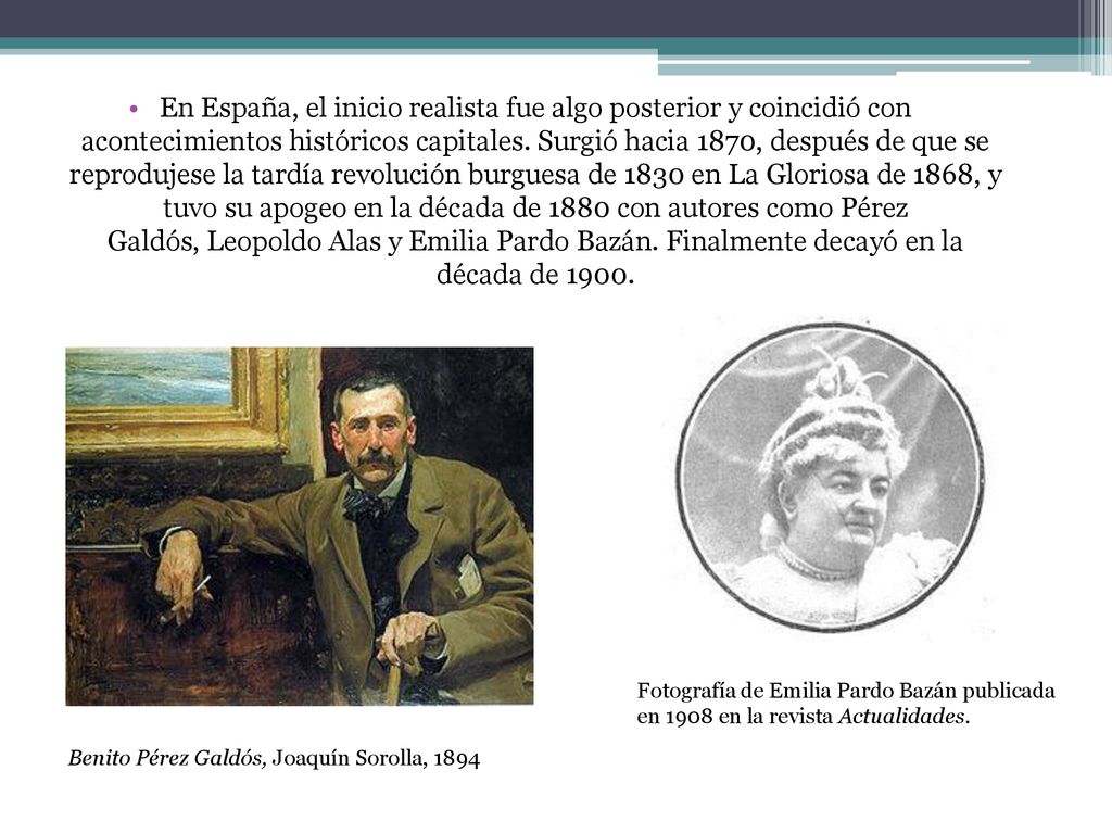 En España, el inicio realista fue algo posterior y coincidió con acontecimientos históricos capitales. Surgió hacia 1870, después de que se reprodujese la tardía revolución burguesa de 1830 en La Gloriosa de 1868, y tuvo su apogeo en la década de 1880 con autores como Pérez Galdós, Leopoldo Alas y Emilia Pardo Bazán. Finalmente decayó en la década de 1900.
