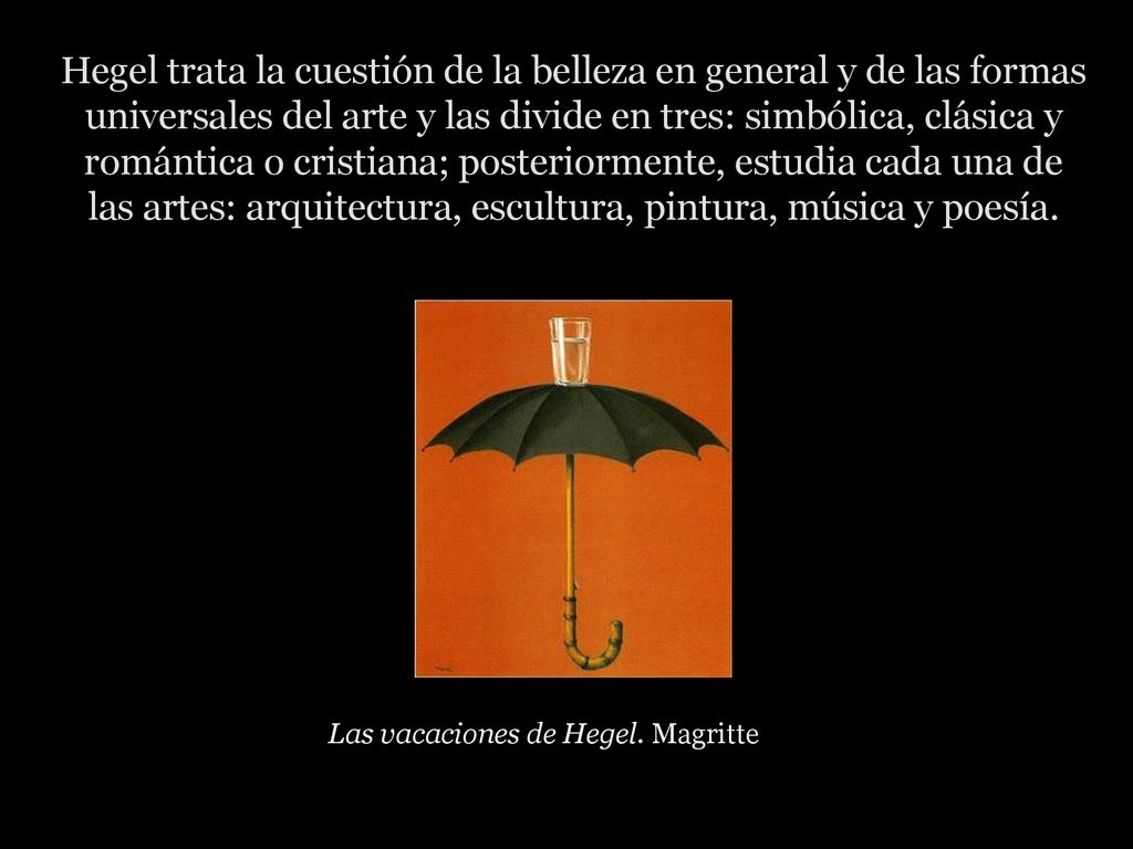 Hegel trata la cuestión de la belleza en general y de las formas universales del arte y las divide en tres: simbólica, clásica y romántica o cristiana; posteriormente, estudia cada una de las artes: arquitectura, escultura, pintura, música y poesía.