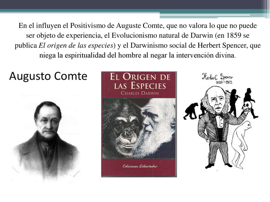 En el influyen el Positivismo de Auguste Comte, que no valora lo que no puede ser objeto de experiencia, el Evolucionismo natural de Darwin (en 1859 se publica El origen de las especies) y el Darwinismo social de Herbert Spencer, que niega la espiritualidad del hombre al negar la intervención divina.