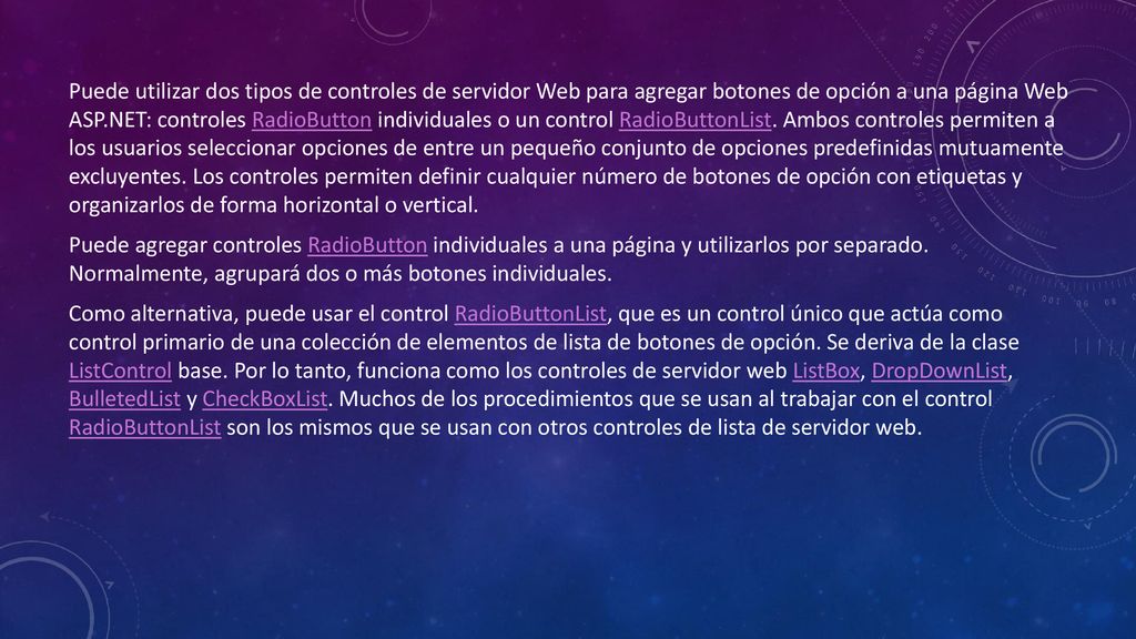 Puede utilizar dos tipos de controles de servidor Web para agregar botones de opción a una página Web ASP.NET: controles RadioButton individuales o un control RadioButtonList. Ambos controles permiten a los usuarios seleccionar opciones de entre un pequeño conjunto de opciones predefinidas mutuamente excluyentes. Los controles permiten definir cualquier número de botones de opción con etiquetas y organizarlos de forma horizontal o vertical.