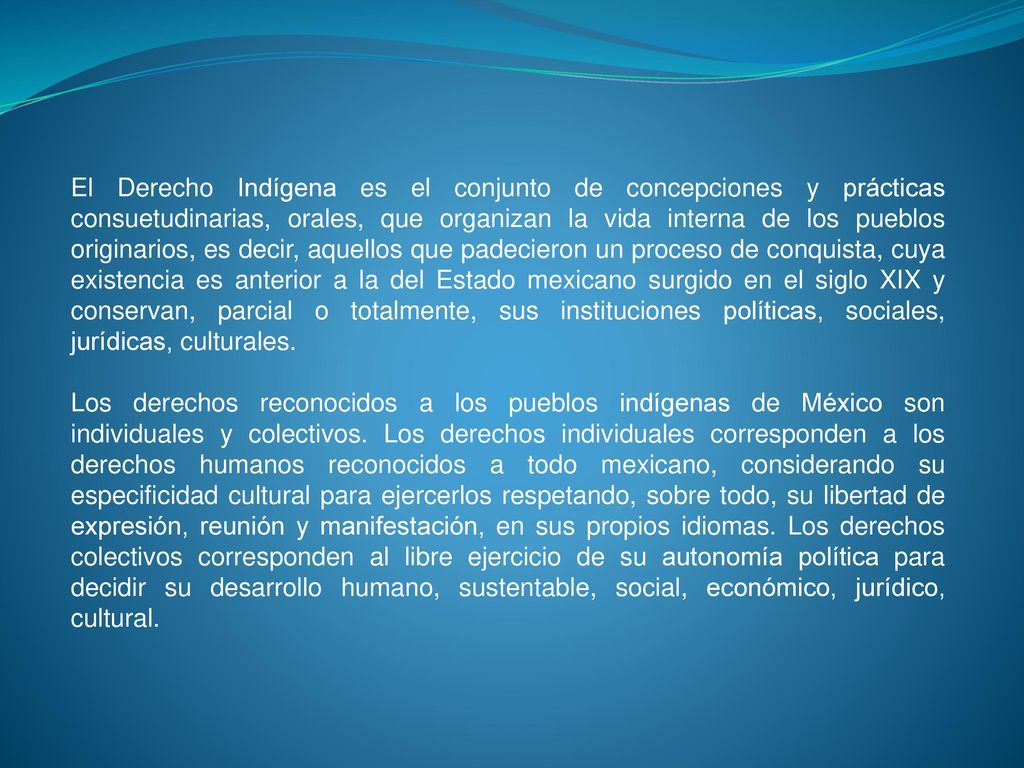 El Derecho Indígena es el conjunto de concepciones y prácticas consuetudinarias, orales, que organizan la vida interna de los pueblos originarios, es decir, aquellos que padecieron un proceso de conquista, cuya existencia es anterior a la del Estado mexicano surgido en el siglo XIX y conservan, parcial o totalmente, sus instituciones políticas, sociales, jurídicas, culturales.