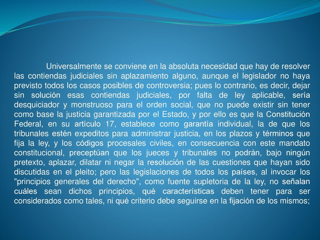 Universalmente se conviene en la absoluta necesidad que hay de resolver las contiendas judiciales sin aplazamiento alguno, aunque el legislador no haya previsto todos los casos posibles de controversia; pues lo contrario, es decir, dejar sin solución esas contiendas judiciales, por falta de ley aplicable, sería desquiciador y monstruoso para el orden social, que no puede existir sin tener como base la justicia garantizada por el Estado, y por ello es que la Constitución Federal, en su artículo 17, establece como garantía individual, la de que los tribunales estén expeditos para administrar justicia, en los plazos y términos que fija la ley, y los códigos procesales civiles, en consecuencia con este mandato constitucional, preceptúan que los jueces y tribunales no podrán, bajo ningún pretexto, aplazar, dilatar ni negar la resolución de las cuestiones que hayan sido discutidas en el pleito; pero las legislaciones de todos los países, al invocar los principios generales del derecho , como fuente supletoria de la ley, no señalan cuáles sean dichos principios, qué características deben tener para ser considerados como tales, ni qué criterio debe seguirse en la fijación de los mismos;