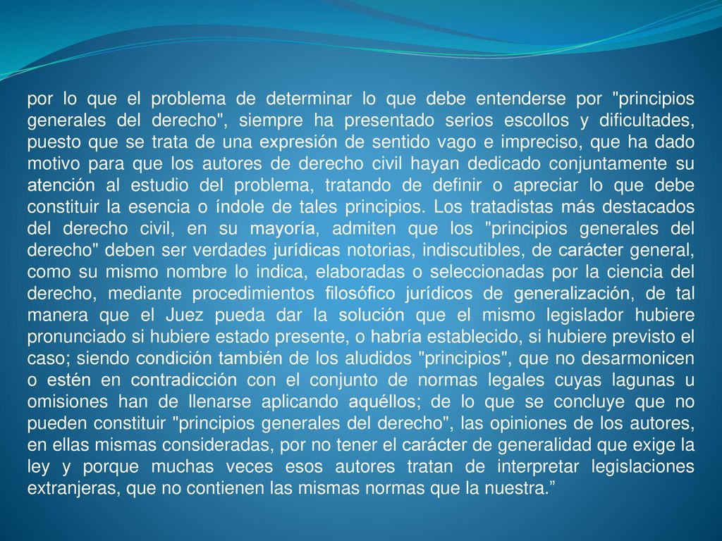 por lo que el problema de determinar lo que debe entenderse por principios generales del derecho , siempre ha presentado serios escollos y dificultades, puesto que se trata de una expresión de sentido vago e impreciso, que ha dado motivo para que los autores de derecho civil hayan dedicado conjuntamente su atención al estudio del problema, tratando de definir o apreciar lo que debe constituir la esencia o índole de tales principios.