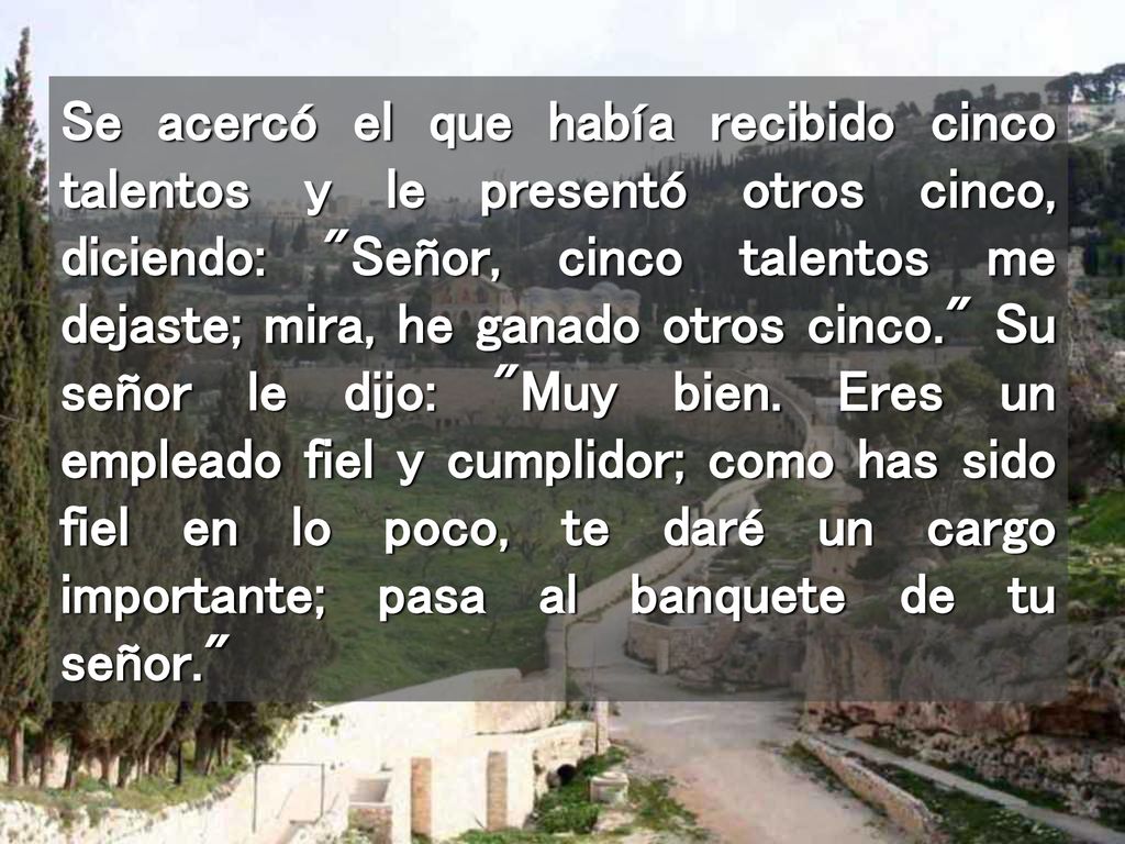 Se acercó el que había recibido cinco talentos y le presentó otros cinco, diciendo: Señor, cinco talentos me dejaste; mira, he ganado otros cinco. Su señor le dijo: Muy bien.