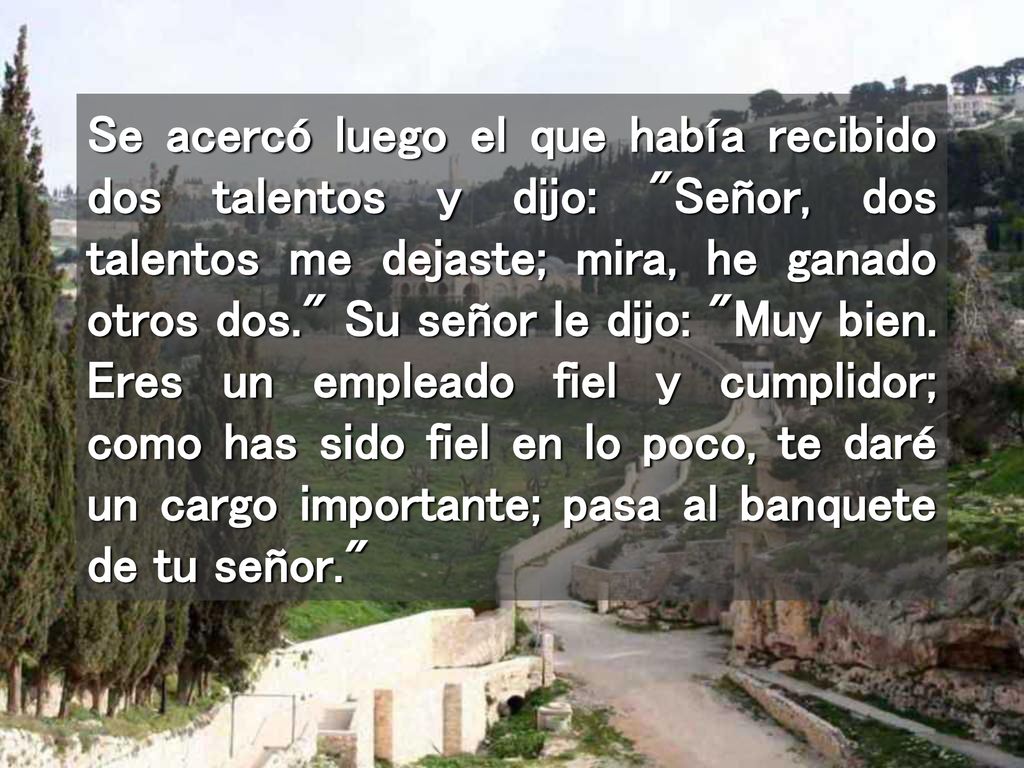 Se acercó luego el que había recibido dos talentos y dijo: Señor, dos talentos me dejaste; mira, he ganado otros dos. Su señor le dijo: Muy bien.