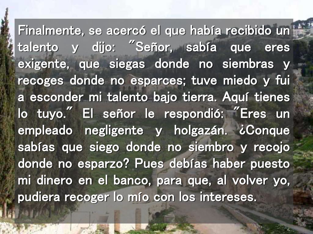 Finalmente, se acercó el que había recibido un talento y dijo: Señor, sabía que eres exigente, que siegas donde no siembras y recoges donde no esparces; tuve miedo y fui a esconder mi talento bajo tierra.