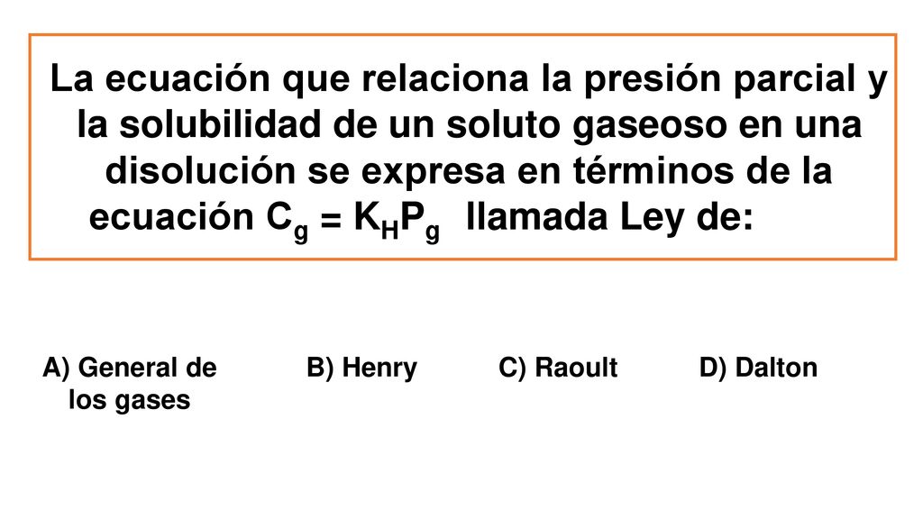 La ecuación que relaciona la presión parcial y la solubilidad de un soluto gaseoso en una disolución se expresa en términos de la ecuación Cg = KHPg llamada Ley de: