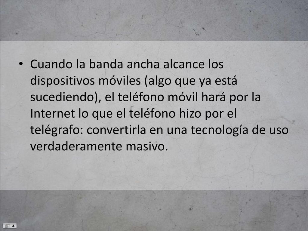 Cuando la banda ancha alcance los dispositivos móviles (algo que ya está sucediendo), el teléfono móvil hará por la Internet lo que el teléfono hizo por el telégrafo: convertirla en una tecnología de uso verdaderamente masivo.