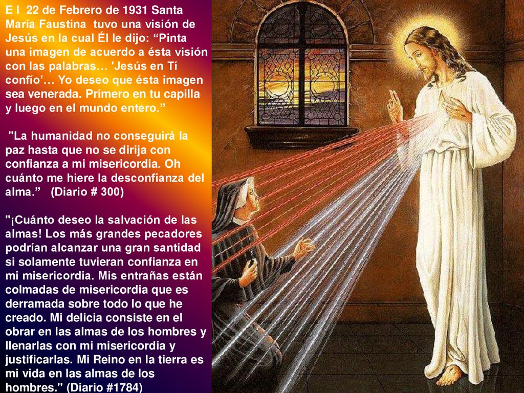 E l 22 de Febrero de 1931 Santa María Faustina tuvo una visión de Jesús en la cual Él le dijo: Pinta una imagen de acuerdo a ésta visión con las palabras… Jesús en Tí confío’… Yo deseo que ésta imagen sea venerada. Primero en tu capilla y luego en el mundo entero.
