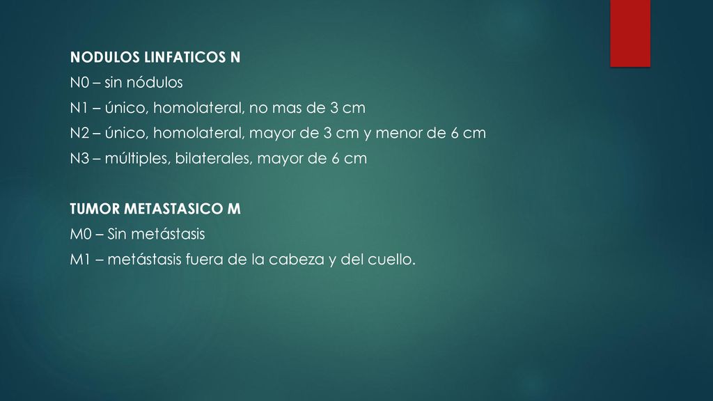 NODULOS LINFATICOS N N0 – sin nódulos N1 – único, homolateral, no mas de 3 cm N2 – único, homolateral, mayor de 3 cm y menor de 6 cm N3 – múltiples, bilaterales, mayor de 6 cm TUMOR METASTASICO M M0 – Sin metástasis M1 – metástasis fuera de la cabeza y del cuello.