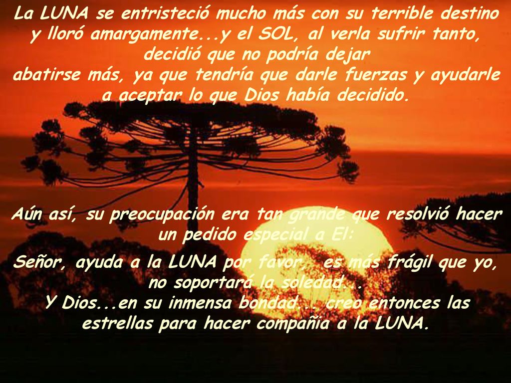 La LUNA se entristeció mucho más con su terrible destino y lloró amargamente...y el SOL, al verla sufrir tanto, decidió que no podría dejar abatirse más, ya que tendría que darle fuerzas y ayudarle a aceptar lo que Dios había decidido.