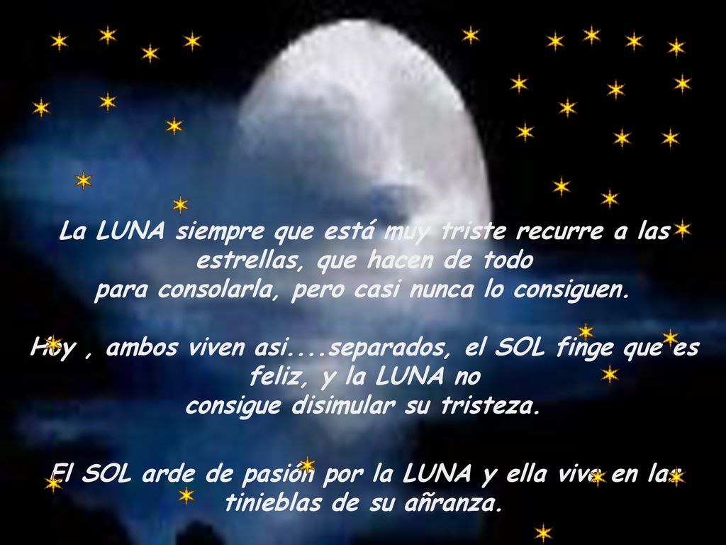 La LUNA siempre que está muy triste recurre a las estrellas, que hacen de todo para consolarla, pero casi nunca lo consiguen. Hoy , ambos viven asi....separados, el SOL finge que es feliz, y la LUNA no consigue disimular su tristeza.