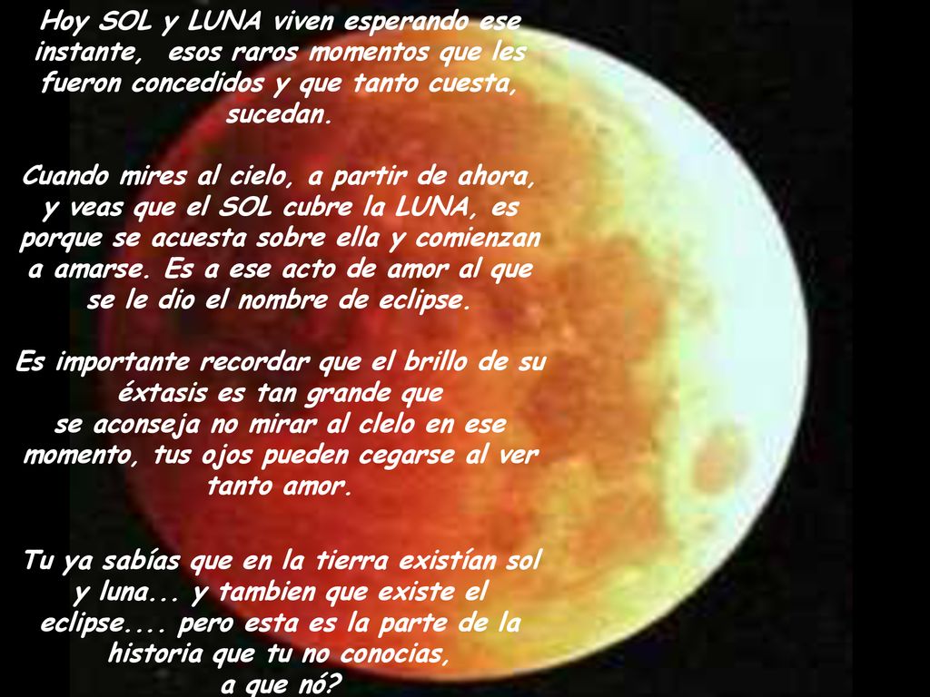 Hoy SOL y LUNA viven esperando ese instante, esos raros momentos que les fueron concedidos y que tanto cuesta, sucedan. Cuando mires al cielo, a partir de ahora, y veas que el SOL cubre la LUNA, es porque se acuesta sobre ella y comienzan a amarse. Es a ese acto de amor al que se le dio el nombre de eclipse. Es importante recordar que el brillo de su éxtasis es tan grande que se aconseja no mirar al clelo en ese momento, tus ojos pueden cegarse al ver tanto amor.