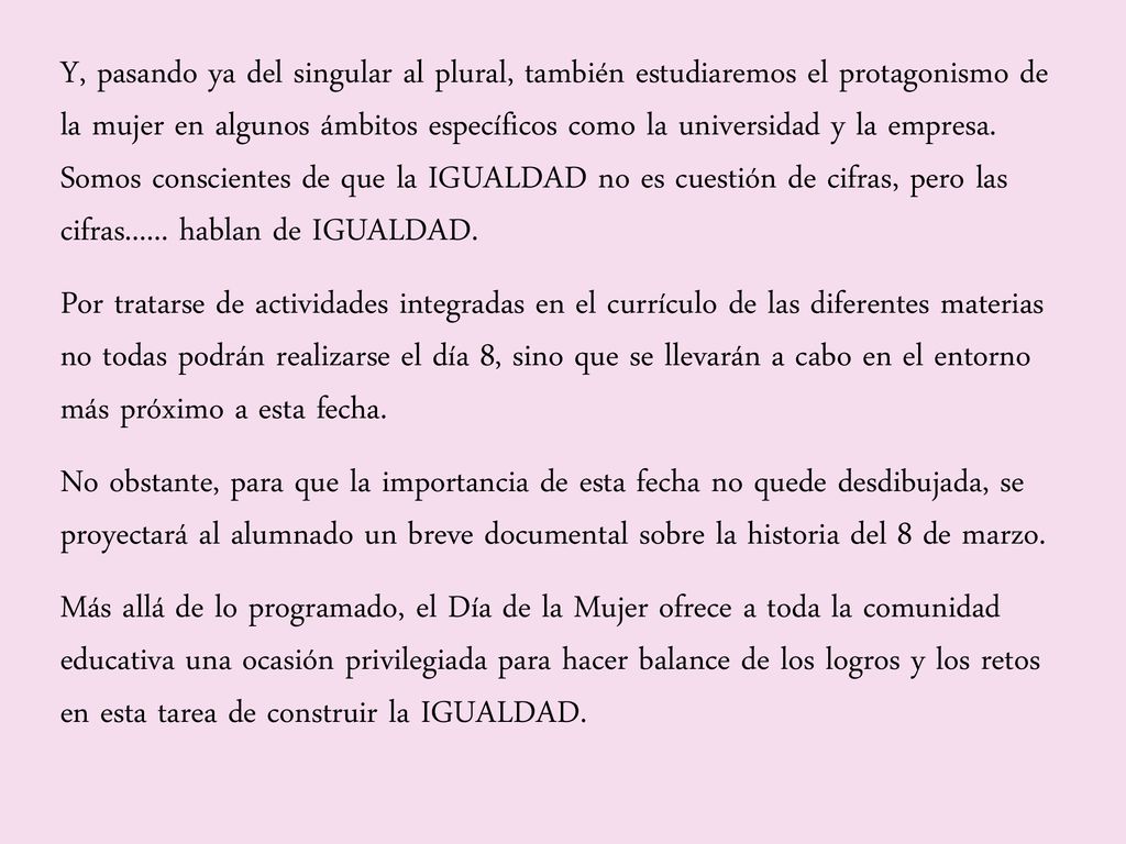 Y, pasando ya del singular al plural, también estudiaremos el protagonismo de la mujer en algunos ámbitos específicos como la universidad y la empresa. Somos conscientes de que la IGUALDAD no es cuestión de cifras, pero las cifras hablan de IGUALDAD.