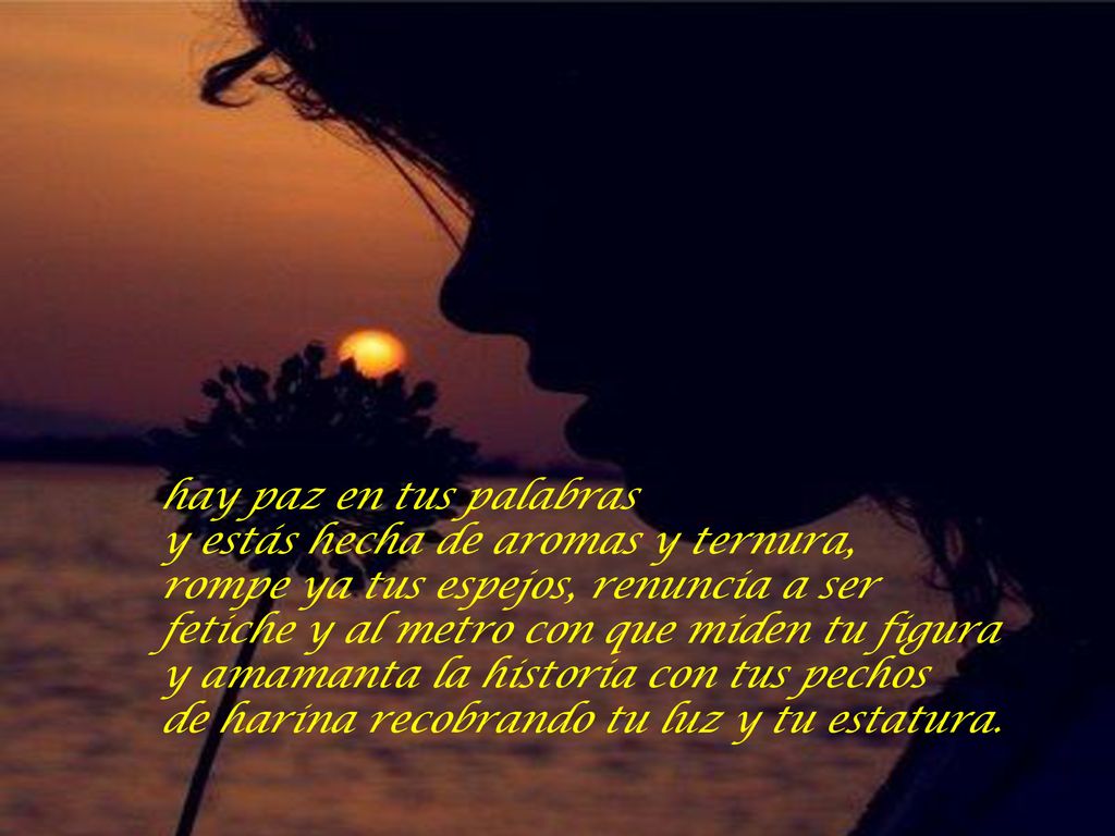 hay paz en tus palabras y estás hecha de aromas y ternura, rompe ya tus espejos, renuncia a ser fetiche y al metro con que miden tu figura y amamanta la historia con tus pechos de harina recobrando tu luz y tu estatura.