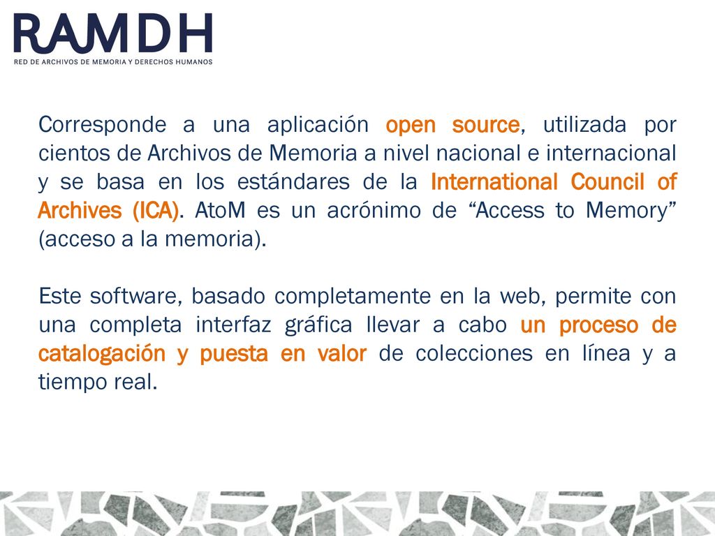 Corresponde a una aplicación open source, utilizada por cientos de Archivos de Memoria a nivel nacional e internacional y se basa en los estándares de la International Council of Archives (ICA). AtoM es un acrónimo de Access to Memory (acceso a la memoria).