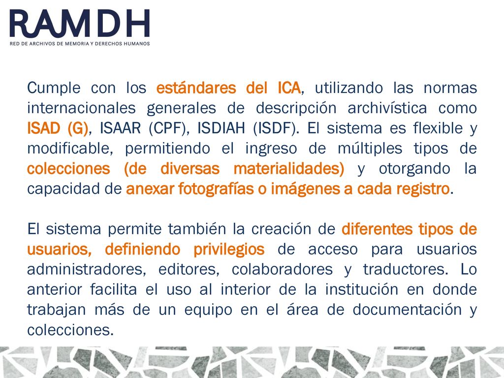Cumple con los estándares del ICA, utilizando las normas internacionales generales de descripción archivística como ISAD (G), ISAAR (CPF), ISDIAH (ISDF). El sistema es flexible y modificable, permitiendo el ingreso de múltiples tipos de colecciones (de diversas materialidades) y otorgando la capacidad de anexar fotografías o imágenes a cada registro.
