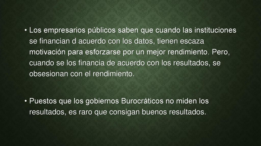 Los empresarios públicos saben que cuando las instituciones se financian d acuerdo con los datos, tienen escaza motivación para esforzarse por un mejor rendimiento. Pero, cuando se los financia de acuerdo con los resultados, se obsesionan con el rendimiento.