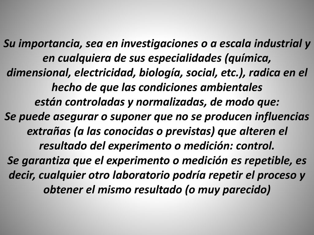 Su importancia, sea en investigaciones o a escala industrial y en cualquiera de sus especialidades (química, dimensional, electricidad, biología, social, etc.), radica en el hecho de que las condiciones ambientales están controladas y normalizadas, de modo que: