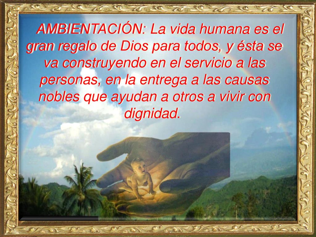 AMBIENTACIÓN: La vida humana es el gran regalo de Dios para todos, y ésta se va construyendo en el servicio a las personas, en la entrega a las causas nobles que ayudan a otros a vivir con dignidad.