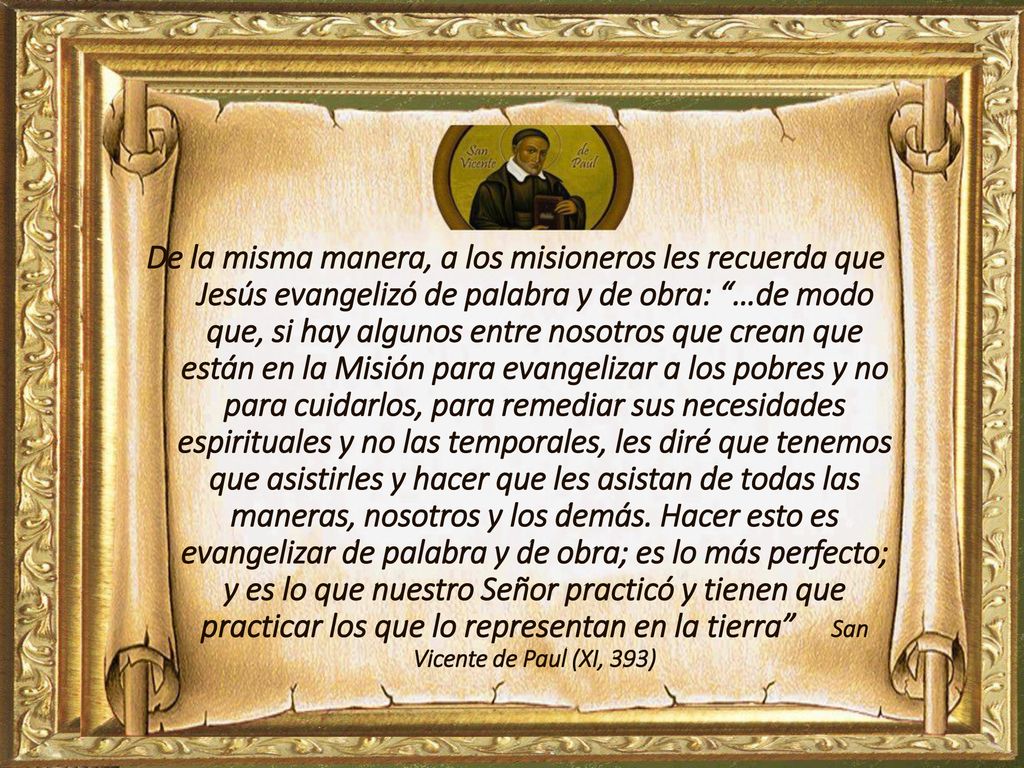 De la misma manera, a los misioneros les recuerda que Jesús evangelizó de palabra y de obra: …de modo que, si hay algunos entre nosotros que crean que están en la Misión para evangelizar a los pobres y no para cuidarlos, para remediar sus necesidades espirituales y no las temporales, les diré que tenemos que asistirles y hacer que les asistan de todas las maneras, nosotros y los demás.