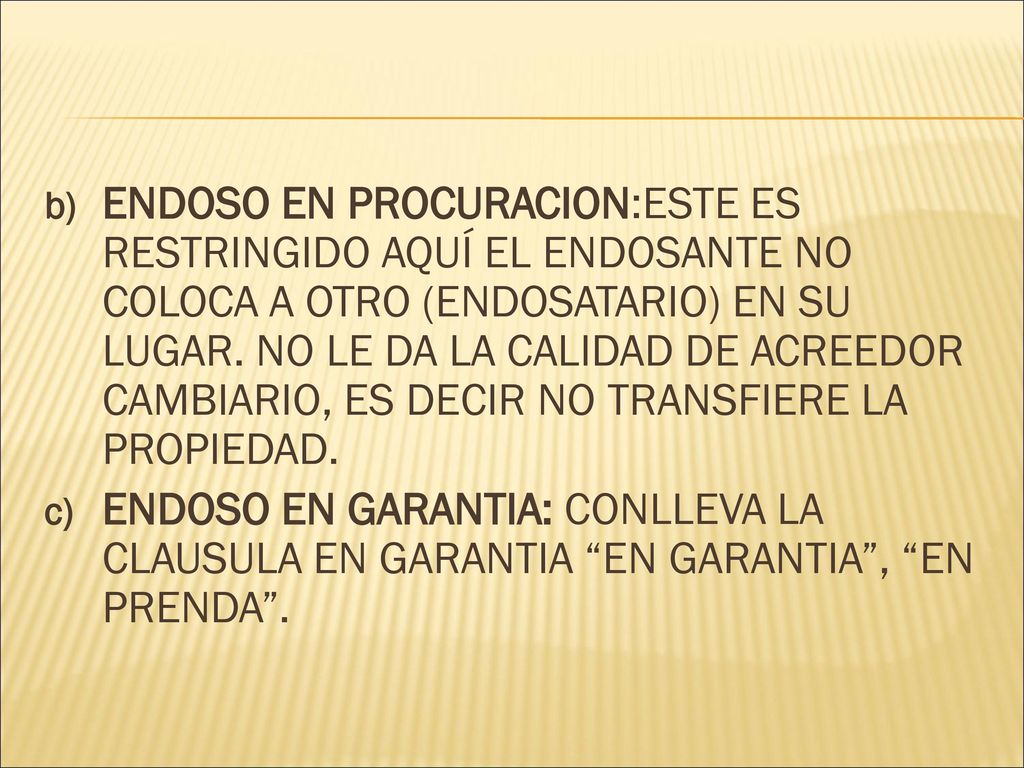 ENDOSO EN PROCURACION:ESTE ES RESTRINGIDO AQUÍ EL ENDOSANTE NO COLOCA A OTRO (ENDOSATARIO) EN SU LUGAR. NO LE DA LA CALIDAD DE ACREEDOR CAMBIARIO, ES DECIR NO TRANSFIERE LA PROPIEDAD.
