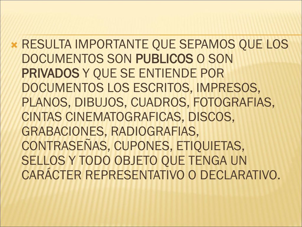 RESULTA IMPORTANTE QUE SEPAMOS QUE LOS DOCUMENTOS SON PUBLICOS O SON PRIVADOS Y QUE SE ENTIENDE POR DOCUMENTOS LOS ESCRITOS, IMPRESOS, PLANOS, DIBUJOS, CUADROS, FOTOGRAFIAS, CINTAS CINEMATOGRAFICAS, DISCOS, GRABACIONES, RADIOGRAFIAS, CONTRASEÑAS, CUPONES, ETIQUIETAS, SELLOS Y TODO OBJETO QUE TENGA UN CARÁCTER REPRESENTATIVO O DECLARATIVO.