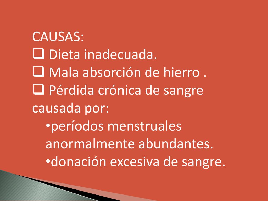 CAUSAS: Dieta inadecuada. Mala absorción de hierro . Pérdida crónica de sangre causada por: períodos menstruales anormalmente abundantes.