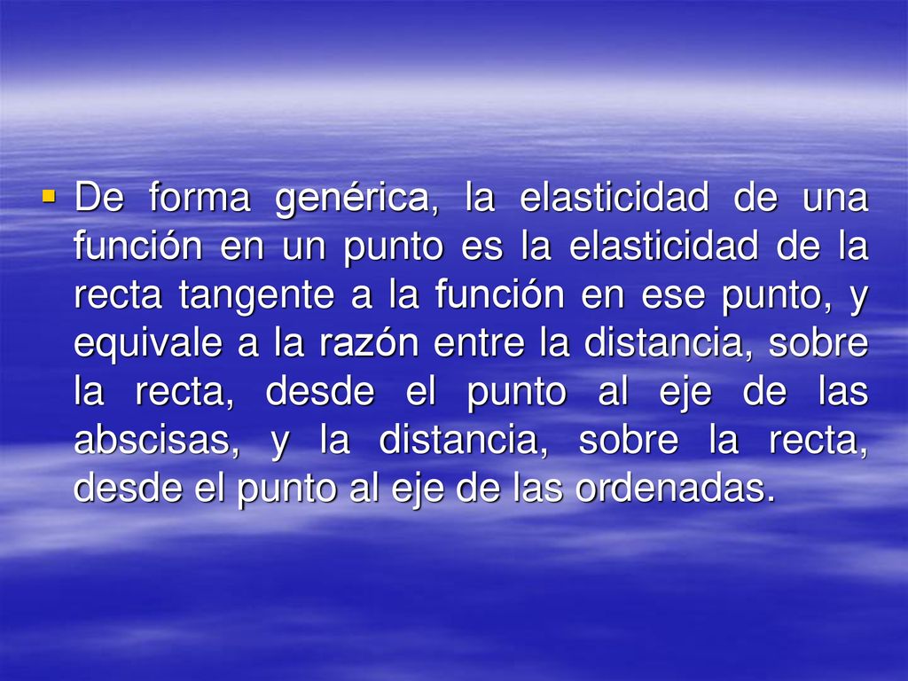 De forma genérica, la elasticidad de una función en un punto es la elasticidad de la recta tangente a la función en ese punto, y equivale a la razón entre la distancia, sobre la recta, desde el punto al eje de las abscisas, y la distancia, sobre la recta, desde el punto al eje de las ordenadas.