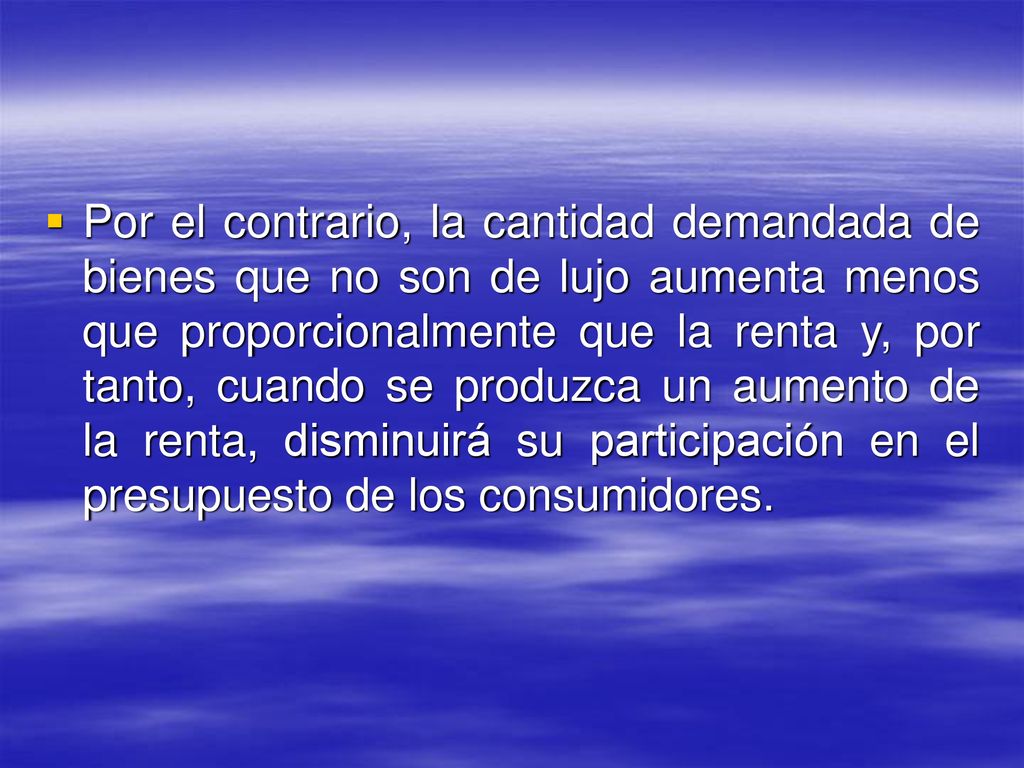 Por el contrario, la cantidad demandada de bienes que no son de lujo aumenta menos que proporcionalmente que la renta y, por tanto, cuando se produzca un aumento de la renta, disminuirá su participación en el presupuesto de los consumidores.
