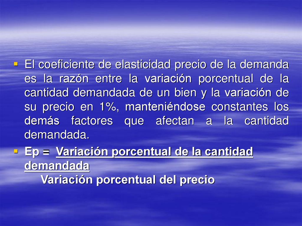 El coeficiente de elasticidad precio de la demanda es la razón entre la variación porcentual de la cantidad demandada de un bien y la variación de su precio en 1%, manteniéndose constantes los demás factores que afectan a la cantidad demandada.