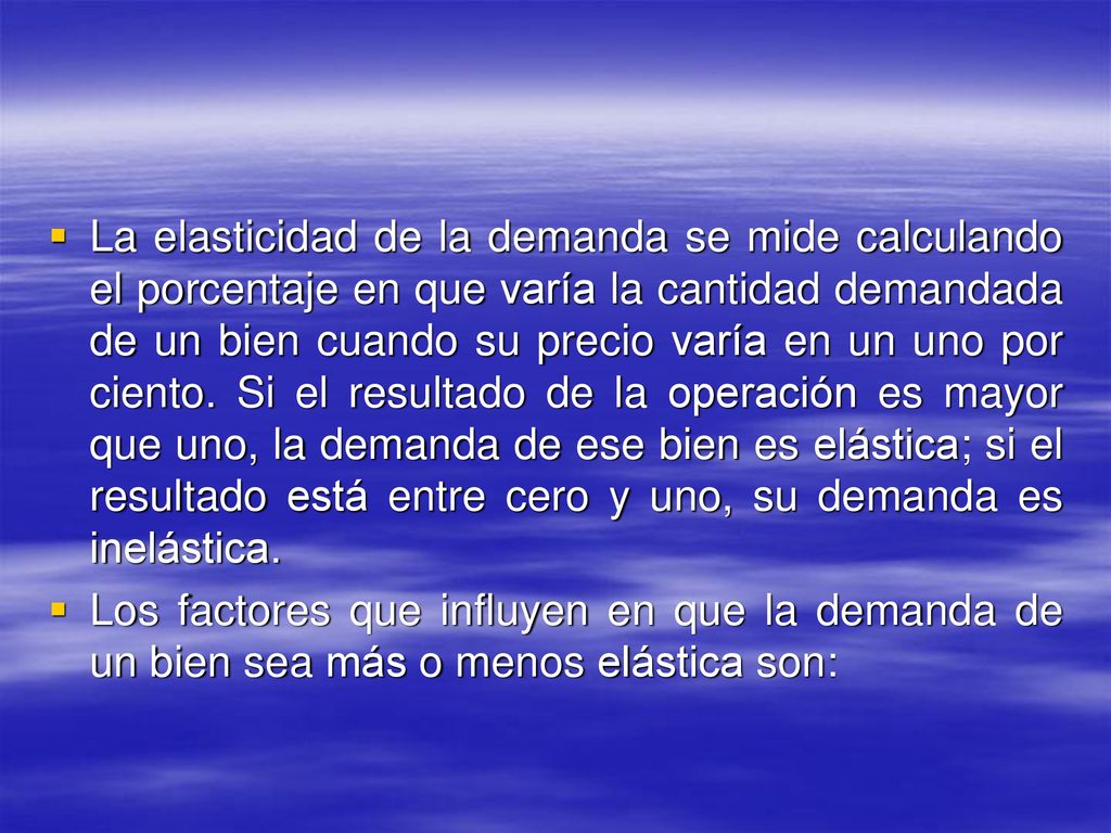 La elasticidad de la demanda se mide calculando el porcentaje en que varía la cantidad demandada de un bien cuando su precio varía en un uno por ciento. Si el resultado de la operación es mayor que uno, la demanda de ese bien es elástica; si el resultado está entre cero y uno, su demanda es inelástica.