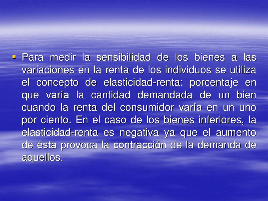 Para medir la sensibilidad de los bienes a las variaciones en la renta de los individuos se utiliza el concepto de elasticidad-renta: porcentaje en que varía la cantidad demandada de un bien cuando la renta del consumidor varía en un uno por ciento.